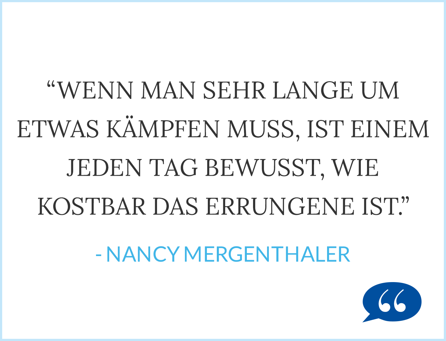 Zitat: Wenn man sehr lange um etwas kämpfen muss, ist einem jeden Tag bewusst, wie kostbar das Errungene ist - Nancy Mergenthaler