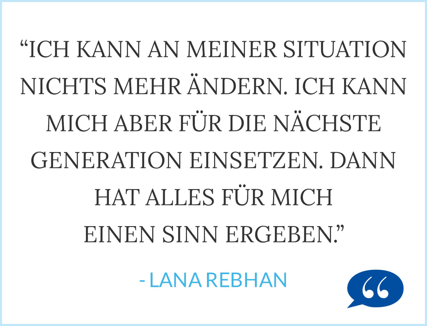 Zitat: Ich kann an meiner Situation nichts mehr ändern und meinen Vater nicht gesund machen. Ich kann mich aber für die nächste Generation einsetzen. Dann hat alles für mich einen Sinn ergeben. - Lana Rebhan